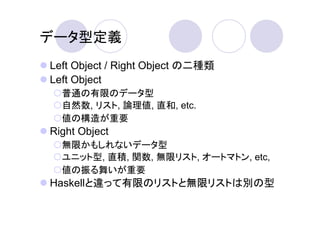 データ型定義
Left Object / Right Object の二種類
Left Object
  普通の有限のデータ型
  自然数, リスト, 論理値, 直和, etc.
  値の構造が重要
Right Object
  無限かもしれないデータ型
  ユニット型, 直積, 関数, 無限リスト, オートマトン, etc,
  値の振る舞いが重要
Haskellと違って有限のリストと無限リストは別の型
 