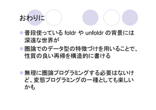 おわりに

普段使っている foldr や unfoldr の背景には
深遠な世界が
圏論でのデータ型の特徴づけを用いることで、
性質の良い再帰を構造的に書ける

無理に圏論プログラミングする必要はないけ
ど、変態プログラミングの一種としても楽しい
かも
 