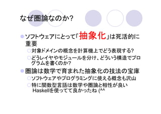 なぜ圏論なのか?

ソフトウェアにとって「抽象化」は死活的に
重要
 対象ドメインの概念を計算機上でどう表現する?
 どうレイヤやモジュールを分け、どういう構造でプロ
 グラムを書くのか?
圏論は数学で育まれた抽象化の技法の宝庫
 ソフトウェアやプログラミングに使える概念も沢山
 特に関数型言語は数学や圏論と相性が良い
 Haskellを使ってて良かったね (^^
 