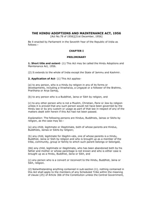 THE HINDU ADOPTIONS AND MAINTENANCE ACT, 1956
[Act No.78 of 1956][21st December, 1956]

Be it enacted by Parliament in the Seventh Year of the Republic of India as
follows:CHAPTER I
PRELIMINARY
1. Short title and extent- (1) This Act may be called the Hindu Adoptions and
Maintenance Act, 1956.
(2) It extends to the whole of India except the State of Jammu and Kashmir.
2. Application of Act- (1) This Act applies(a) to any person, who is a Hindu by religion in any of its forms or
developments, including a Virashaiva, a Lingayat or a follower of the Brahmo,
Prarthana or Arya Samaj,
(b) to any person who is a Buddhist, Jaina or Sikh by religion, and
(c) to any other person who is not a Muslim, Christian, Parsi or Jew by religion
unless it is proved that any such person would not have been governed by the
Hindu law or by any custom or usage as part of that law in respect of any of the
matters dealt with herein if this Act had not been passed.
Explanation- The following persons are Hindus, Buddhists, Jainas or Sikhs by
religion, as the case may be:(a) any child, legitimate or illegitimate, both of whose parents are Hindus,
Buddhists, Jainas or Sikhs by religion;
(b) any child, legitimate for illegitin~ate, one of whose parents is a Hindu,
Buddhist, Jaina or Sikh by religion and who is brought up as a member of the
tribe, community, group or family to which such parent belongs or belonged,
(bb) any child, legitimate or illegitimate, who has been abandoned both by his
father and mother or whose parentage is not known and who is either case is
brought up as a Hindu, Buddhist, Jaina or Sikh, and
(c) any person who is a convert or reconvert to the Hindu, Buddhist, Jaina or
Sikh, religion.
(2) Notwithstanding anything contained in sub-section (1), nothing contained in
this Act shall apply to the members of any Scheduled Tribe within the meaning
of clause (25) of Article 366 of the Constitution unless the Central Government,

 