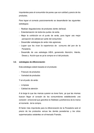 importantes para el consumidor de panes que son calidad y precio de los
productos.
Para lograr el correcto posicionamiento se desarrollarán las siguientes
estrategias:
 Realizar degustaciones de productos dentro del local.
 Estandarización de todos los puntos de venta.
 Mejor la exhibición en el punto de venta, para lograr una mejor
percepción de calidad por parte del consumidor.
 Desarrollar estrategias de venta más agresivas.
 Lograr que los vivan la experiencia de consumo del pan de la
Panadería.
 Desarrollo de una estrategia AIDA, generando Atención, Interés,
Deseo y Acción que es ya la compra en sí del producto.
3.2. estrategias de diferenciación
Esta estrategia estará basada en el producto:
 Frescura de productos
 Variedad de productos
Y en el punto de venta:
 Limpieza
 Calidad de atención
A la larga lo que las marcas quieren es tener fans, ya que las mismas
buscan llegar al corazón de los consumidores estableciendo una
conexión emocional que garantice la fidelidad y preferencia de la marca
al momento de la compra.
El factor más importante para la diferenciación de la Panadería será el
precio de los productos versus las demás panaderías y los otros
supermercados existentes en el mercado Francés.
 