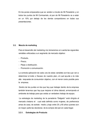 En los panes empacados que se venden a través de Mi Panadería y en
todos los puntos de Mi Comisariato, el pan de Mi Panadería va a estar
en un 10% por debajo de los demás competidores en todas sus
presentaciones.
3.3. Mescla de marketing
Para el desarrollo del marketing mix tomaremos en cuenta las siguientes
variables enfocadas a un segmento de mercado objetivo:
 Producto.
 Precio.
 Plaza o distribución.
 Promoción o comunicación.
La correcta aplicación de cada una de estas variables son las que van a
determinar el éxito o fracaso de nuestro plan, el cual apunta a la más
alta respuesta de consumidor objetivo, con el menor costo posible para
la empresa.
Dentro de los puntos en los que hay que trabajar dentro de la empresa
también tenemos que hay que mejorar el clima laboral, armonizando el
ambiente de trabajo para que exista un verdadero trabajo de equipo.
La estrategia de marketing de la panadería “Delgado” está dirigida al
mercado chotano el cual está definido como mujeres, de preferencia
amas de casa, de estrato medio y bajo entre 25 y 65 años quienes son
en mayor parte las decidoras de la compra del pan en cada hogar.
3.3.1. Estrategias de Producto
 