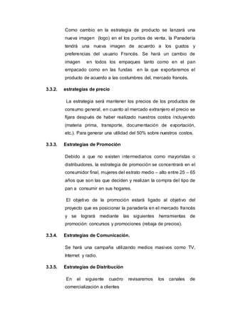 Como cambio en la estrategia de producto se lanzará una
nueva imagen (logo) en el los puntos de venta, la Panadería
tendrá una nueva imagen de acuerdo a los gustos y
preferencias del usuario Francés. Se hará un cambio de
imagen en todos los empaques tanto como en el pan
empacado como en las fundas en la que exportaremos el
producto de acuerdo a las costumbres del, mercado francés.
3.3.2. estrategias de precio
La estrategia será mantener los precios de los productos de
consumo general, en cuanto al mercado extranjero el precio se
fijara después de haber realizado nuestros costos incluyendo
(materia prima, transporte, documentación de exportación,
etc.). Para generar una utilidad del 50% sobre nuestros costos.
3.3.3. Estrategias de Promoción
Debido a que no existen intermediarios como mayoristas o
distribuidores, la estrategia de promoción se concentrará en el
consumidor final, mujeres del estrato medio – alto entre 25 – 65
años que son las que deciden y realizan la compra del tipo de
pan a consumir en sus hogares.
El objetivo de la promoción estará ligado al objetivo del
proyecto que es posicionar la panadería en el mercado francés
y se logrará mediante las siguientes herramientas de
promoción: concursos y promociones (rebaja de precios).
3.3.4. Estrategias de Comunicación.
Se hará una campaña utilizando medios masivos como TV,
Internet y radio.
3.3.5. Estrategias de Distribución
En el siguiente cuadro revisaremos los canales de
comercialización a clientes
 