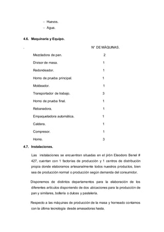  Huevos.
 Agua.
4.6. Maquinaria y Equipo.
. N° DE MÁQUINAS.
Mezcladora de pan. 2
Divisor de masa. 1
Redondeador. 1
Horno de prueba principal. 1
Moldeador. 1
Transportador de trabajo. 3
Horno de prueba final. 1
Rebanadora. 1
Empaquetadora automática. 1
Caldera. 1
Compresor. 1
Horno. 3
4.7. Instalaciones.
Las instalaciones se encuentran situadas en el jirón Eleodoro Benel #
427, cuentan con 1 factorías de producción y 1 centros de distribución
propia donde elaboramos artesanalmente todos nuestros productos, bien
sea de producción normal o producción según demanda del consumidor.
Disponemos de distintos departamentos para la elaboración de los
diferentes artículos disponiendo de dos ubicaciones para la producción de
pan y similares, bollería o dulces y pastelería.
Respecto a las máquinas de producción de la masa y horneado contamos
con la última tecnología desde amasadoras hasta.
 