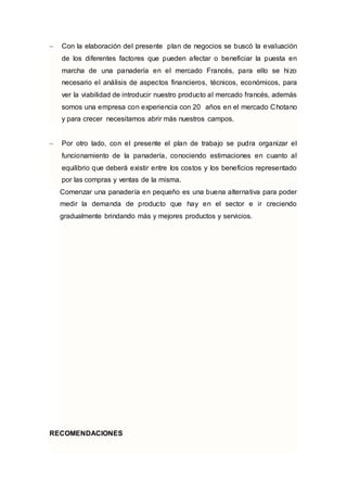  Con la elaboración del presente plan de negocios se buscó la evaluación
de los diferentes factores que pueden afectar o beneficiar la puesta en
marcha de una panadería en el mercado Francés, para ello se hizo
necesario el análisis de aspectos financieros, técnicos, económicos, para
ver la viabilidad de introducir nuestro producto al mercado francés, además
somos una empresa con experiencia con 20 años en el mercado Chotano
y para crecer necesitamos abrir más nuestros campos.
 Por otro lado, con el presente el plan de trabajo se pudra organizar el
funcionamiento de la panadería, conociendo estimaciones en cuanto al
equilibrio que deberá existir entre los costos y los beneficios representado
por las compras y ventas de la misma.
Comenzar una panadería en pequeño es una buena alternativa para poder
medir la demanda de producto que hay en el sector e ir creciendo
gradualmente brindando más y mejores productos y servicios.
RECOMENDACIONES
 