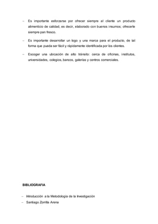  Es importante esforzarse por ofrecer siempre al cliente un producto
alimenticio de calidad, es decir, elaborado con buenos insumos; ofrecerle
siempre pan fresco.
 Es importante desarrollar un logo y una marca para el producto, de tal
forma que pueda ser fácil y rápidamente identificada por los clientes.
 Escoger una ubicación de alto tránsito: cerca de oficinas, institutos,
universidades, colegios, bancos, galerías y centros comerciales.
BIBLIOGRAFIA
 Introducción a la Metodología de la Investigación
 Santiago Zorrilla Arena
 