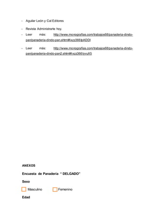  Aguilar León y Cal Editores
 Revista Administrarte hoy.
 Leer más: http://www.monografias.com/trabajos68/panaderia-dindo-
pan/panaderia-dindo-pan.shtml#ixzz366IpADDl
 Leer más: http://www.monografias.com/trabajos68/panaderia-dindo-
pan/panaderia-dindo-pan2.shtml#ixzz366IyvuX5
ANEXOS
Encuesta de Panadería “ DELGADO”
Sexo
Masculino Femenino
Edad
 