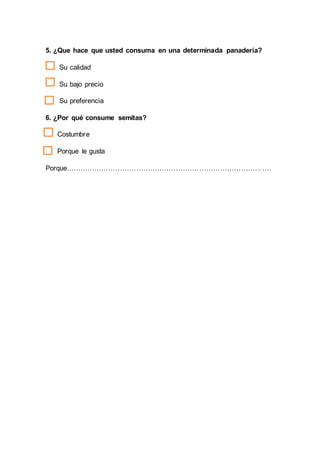 5. ¿Que hace que usted consuma en una determinada panadería?
Su calidad
Su bajo precio
Su preferencia
6. ¿Por qué consume semitas?
Costumbre
Porque le gusta
Porque…………………………………………………………………………….
 