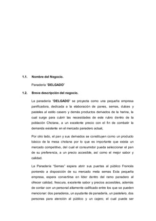 1.1. Nombre del Negocio.
Panadería “DELGADO”
1.2. Breve descripción del negocio.
La panadería “DELGADO” se proyecta como una pequeña empresa
panificadora, dedicada a la elaboración de panes, semas, dulces y
pasteles al estilo casero y demás productos derivados de la harina, la
cual surge para cubrir las necesidades de este rubro dentro de la
población Chotana, a un excelente precio con el fin de combatir la
demanda existente en el mercado panadero actual,
Por otro lado, el pan y sus derivados se constituyen como un producto
básico de la mesa chotana por lo que es importante que exista un
mercado competitivo, del cual el consumidor pueda seleccionar el pan
de su preferencia, a un precio accesible, así como el mejor sabor y
calidad.
La Panadería “Semas” espera abrir sus puertas al público Francés
poniendo a disposición de su mercado meta semas Esta pequeña
empresa, espera convertirse en líder dentro del ramo panadero al
ofrecer calidad, frescura, excelente sabor y precios accesibles, además
de contar con un personal altamente calificado entre los que se pueden
mencionar: dos panaderos, un ayudante de panadería, un pastelero, dos
personas para atención al público y un cajero; el cual puede ser
 