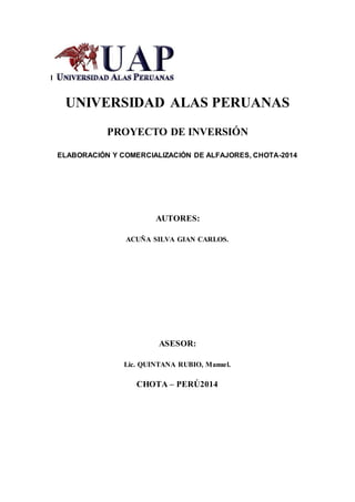 l
UNIVERSIDAD ALAS PERUANAS
PROYECTO DE INVERSIÓN
ELABORACIÓN Y COMERCIALIZACIÓN DE ALFAJORES, CHOTA-2014
AUTORES:
ACUÑA SILVA GIAN CARLOS.
ASESOR:
Lic. QUINTANA RUBIO, Manuel.
CHOTA – PERÚ2014
 