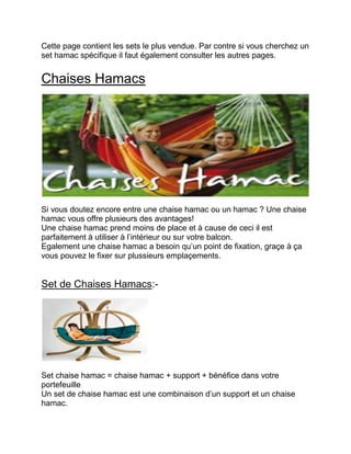 Cette page contient les sets le plus vendue. Par contre si vous cherchez un set hamac spécifique il faut également consulter les autres pages. 
Chaises Hamacs 
Si vous doutez encore entre une chaise hamac ou un hamac ? Une chaise hamac vous offre plusieurs des avantages! 
Une chaise hamac prend moins de place et à cause de ceci il est parfaitement à utiliser à l’intérieur ou sur votre balcon. 
Egalement une chaise hamac a besoin qu’un point de fixation, graçe à ça vous pouvez le fixer sur plussieurs emplaçements. 
Set de Chaises Hamacs:- 
Set chaise hamac = chaise hamac + support + bénéfice dans votre portefeuille 
Un set de chaise hamac est une combinaison d’un support et un chaise hamac. 