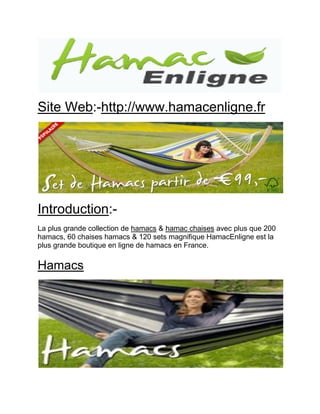 Site Web:-http://www.hamacenligne.fr 
Introduction:- 
La plus grande collection de hamacs & hamac chaises avec plus que 200 hamacs, 60 chaises hamacs & 120 sets magnifique HamacEnligne est la plus grande boutique en ligne de hamacs en France. 
Hamacs 
 