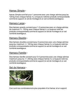 Hamac Simple:- 
hamac Simple sont fait pour 1 personne avec une charge admise jusqu’au 
120 kg Avec chaque hamac il y a toujours noté les produits correspondants 
comme le support, le set de montage et un set combiné avantageux. 
Hamacs Large:- 
Des hamacs grands convient pour 1-2 personnes avec un charge admise 
de maximum +/- 150 kg avec chaque hamac il y a toujours noté les 
produits correspondants comme le support, le set de montage et un set 
combiné avantageux. 
Hamacs Double:- 
Des hamacs doubles convient pour 2 personnes avec une charge admise 
jusqu’au maximum +/- 160 kg avec chaque hamac il y a toujours noté les 
produits correspondants comme le support, le set de montage et un set 
combiné avantageux. 
Hamacs Famille:- 
Des hamacs famille convient pour 3-4 personnes avec une charge admise 
maximum jusqu’au +/- 200 kg avec chaque hamac il y a toujours noté les 
produits correspondants comme le support, le set de montage et un set 
combiné avantageux. 
Set de Hamacs:- 
Ceci sont nos combinaisons le plus populaire d’un hamac et un support. 
 
