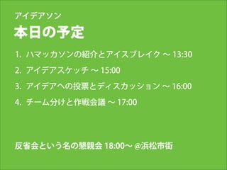 アイデアソン

本日の予定
1. ハマッカソンの紹介とアイスブレイク ∼ 13:30
2. アイデアスケッチ ∼ 15:00
3. アイデアへの投票とディスカッション ∼ 16:00
4. チーム分けと作戦会議 ∼ 17:00

反省会という名の懇親会 18:00∼ @浜松市街

 