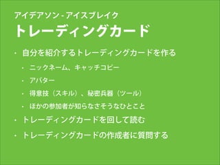 アイデアソン - アイスブレイク

トレーディングカード
•

自分を紹介するトレーディングカードを作る
•

ニックネーム、キャッチコピー

•

アバター

•

得意技（スキル）、秘密兵器（ツール）

•

ほかの参加者が知らなさそうなひとこと

•

トレーディングカードを回して読む

•

トレーディングカードの作成者に質問する
!

 