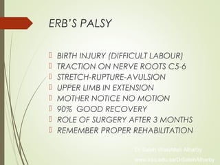 ERB’S PALSY
 BIRTH INJURY (DIFFICULT LABOUR)
 TRACTION ON NERVE ROOTS C5-6
 STRETCH-RUPTURE-AVULSION
 UPPER LIMB IN EXTENSION
 MOTHER NOTICE NO MOTION
 90% GOOD RECOVERY
 ROLE OF SURGERY AFTER 3 MONTHS
 REMEMBER PROPER REHABILITATION
Dr Saleh WaslAllah Alharby
www.ksu.edu.sa/DrSalehAlharby
 