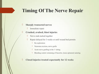 Timing Of The Nerve Repair
 Sharply transected nerves
 Immediate repair
 Crushed, avulsed, blast injuries
 Nerve ends tacked together
 Repair delayed for 3 weeks or until wound bed permits
 Re-exploration
 Neuroma excision, nerve grafts
 Acute nerve grafting in the 1st
sitting
 Bleeding control ,trimming of fascicles ,loose epineural suturing
 Closed injuries treated expectantly for 12 weeks
 