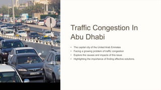 Traffic Congestion In
Abu Dhabi
• The capital city of the United Arab Emirates
• Facing a growing problem of traffic congestion
• Explore the causes and impacts of this issue
• Highlighting the importance of finding effective solutions.
 