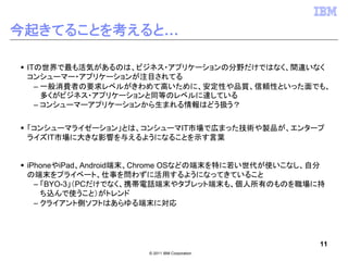 今起きてることを考えると…

 ITの世界で最も活気があるのは、ビジネス・アプリケーションの分野だけではなく、間違いなく
 コンシューマー・アプリケーションが注目されてる
   – 一般消費者の要求レベルがきわめて高いために、安定性や品質、信頼性といった面でも、
     多くがビジネス・アプリケーションと同等のレベルに達している
   – コンシューマーアプリケーションから生まれる情報はどう扱う？


 「コンシューマライゼーション」とは、コンシューマIT市場で広まった技術や製品が、エンタープ
 ライズIT市場に大きな影響を与えるようになることを示す言葉


 iPhoneやiPad、Android端末、Chrome OSなどの端末を特に若い世代が使いこなし、自分
 の端末をプライベート、仕事を問わずに活用するようになってきていること
   – 「BYO-3」（PCだけでなく、携帯電話端末やタブレット端末も、個人所有のものを職場に持
     ち込んで使うこと）がトレンド
   – クライアント側ソフトはあらゆる端末に対応




                                                    11
                      © 2011 IBM Corporation
 