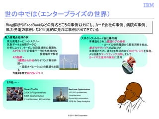 世の中では（エンタープライズの世界）
Blog解析やFaceBookなどの有名どころの事例以外にも、カード会社の事例、病院の事例、
Blog解析やFaceBookなどの有名どころの事例以外にも、カード会社の事例、病院の事例、
風力発電の事例、など世界的に見れば事例が出てきている
風力発電の事例、など世界的に見れば事例が出てきている
    実際使用されている例
風力発電会社様の例                                             大手クレジットカード会社様の例
 風力発電タービン・システム–                                          準構造化された認証ログの分析
 気象データと地理データの                                                  – カードの使用履歴から顧客洞察を抽出。
 分析によって、タービンの設置場所の最適化                                            毎月10テラバイトの認証ログ
   2.8ペタバイトの気象データを各地理的な                                          法規制のため、過去7年間分のログ840テラバイトを保存。
                 設置場所で解析                                         より迅速なマーケティング活動、そして、
   97%短縮 –                                                       カード不正使用の検知に活用
       3週間から15分のモデリング解析時
       間へ
        – 設置オペレーションの最適化を図
       る
   今後4年間で20ペタバイトに


 その他・・・・

           Smart Traffic                Real time Optimization
           250K GPS probes/sec          100,000 updates/sec,
           630K segments/sec            5 ms/decision
           2 ms/decision, 4K vehicles   Round-trip automation
                                        10PB for Deep Analytics




                                        © 2011 IBM Corporation
 