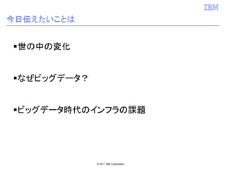 今日伝えたいことは


 世の中の変化


 なぜビッグデータ？


 ビッグデータ時代のインフラの課題




             © 2011 IBM Corporation
 