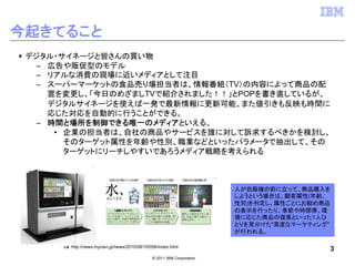 今起きてること
 デジタル・サイネージと皆さんの買い物
  – 広告や販促型のモデル
  – リアルな消費の現場に近いメディアとして注目
  – スーパーマーケットの食品売り場担当者は、情報番組（TV）の内容によって商品の配
    置を変更し、「今日のめざましTVで紹介されました！！」とPOPを書き直しているが、
    デジタルサイネージを使えば一発で最新情報に更新可能。また値引きも反映も時間に
    応じた対応を自動的に行うことができる。
  – 時間と場所を制御できる唯一のメディアといえる。
     • 企業の担当者は、自社の商品やサービスを誰に対して訴求するべきかを検討し、
       そのターゲット属性を年齢や性別、職業などといったパラメータで抽出して、その
       ターゲットにリーチしやすいであろうメディア戦略を考えられる



                                                                           人が自販機の前に立って、商品購入を
                                                                           しようという場合は、顧客属性(年齢、
                                                                           性別)を判定し、属性ごとにお勧め商品
                                                                           の表示を行ったり、季節や時間帯、環
                                                                           境に応じた商品の提案といった1人ひ
                                                                           とりを見分けた"高度なマーケティング"
                                                                           が行われる。

      出展   http://news.mynavi.jp/news/2010/08/10/058/index.html
                                                                                             3
                                                  © 2011 IBM Corporation
 