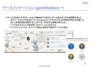 ゲーミフィケーション（gamification）へ

 ゲームではないアプリケーションやWebサイトなどにゲームのメカニズムを利用すること
  – 米フォースクエアの交流サイト「foursquare」にアクセスすると利用者は特定の店舗に入
    店した訪問記録を登録することができ、さまざまな勲章を得られる。
  – バッチを与えることで参加者にモチベーションを与える
  – サービスによっては、ポイントで物品と変更が可能なサービスもある。




                                                    8
                    © 2011 IBM Corporation
 