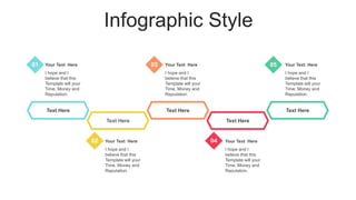 Infographic Style
Text Here
Text Here
Text Here Text Here
Your Text Here
I hope and I
believe that this
Template will your
Time, Money and
Reputation.
Your Text Here
I hope and I
believe that this
Template will your
Time, Money and
Reputation.
Your Text Here
I hope and I
believe that this
Template will your
Time, Money and
Reputation.
Your Text Here
I hope and I
believe that this
Template will your
Time, Money and
Reputation.
Your Text Here
I hope and I
believe that this
Template will your
Time, Money and
Reputation.
01 03 05
02 04
Text Here
 