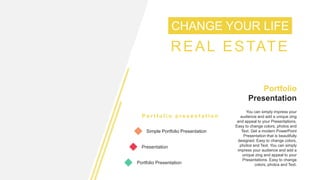 CHANGE YOUR LIFE
REAL ESTATE
P o r t f o l i o p r e s e n t a t i o n
Simple Portfolio Presentation
Presentation
Portfolio Presentation
Simple Portfolio
Presentation
You can simply impress your
audience and add a unique zing
and appeal to your Presentations.
Easy to change colors, photos and
Text. Get a modern PowerPoint
Presentation that is beautifully
designed. Easy to change colors,
photos and Text. You can simply
impress your audience and add a
unique zing and appeal to your
Presentations. Easy to change
colors, photos and Text.
 