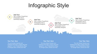 Infographic Style
You can simply impress your
audience and add a unique zing and
appeal to your Presentations. Easy
to change colors, photos and Text.
Your Text Here
You can simply impress your
audience and add a unique zing and
appeal to your Presentations. Easy
to change colors, photos and Text.
Your Text Here
You can simply impress your
audience and add a unique zing and
appeal to your Presentations. Easy
to change colors, photos and Text.
Your Text Here
01
Add Text
Get a modern PowerPoint
Presentation that is
beautifully designed.
02
Add Text
Get a modern PowerPoint
Presentation that is
beautifully designed.
04
Add Text
Get a modern PowerPoint
Presentation that is
beautifully designed.
03
Add Text
Get a modern PowerPoint
Presentation that is
beautifully designed.
 