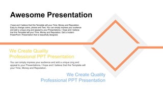 You can simply impress your audience and add a unique zing and
appeal to your Presentations. I hope and I believe that this Template will
your Time, Money and Reputation.
We Create Quality
Professional PPT Presentation
Awesome Presentation
I hope and I believe that this Template will your Time, Money and Reputation.
Easy to change colors, photos and Text. You can simply impress your audience
and add a unique zing and appeal to your Presentations. I hope and I believe
that this Template will your Time, Money and Reputation. Get a modern
PowerPoint Presentation that is beautifully designed.
We Create Quality
Professional PPT Presentation
 