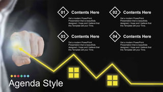 Agenda Style
Contents Here
Get a modern PowerPoint
Presentation that is beautifully
designed. I hope and I believe that
this Template will your Time.
01 Contents Here
Get a modern PowerPoint
Presentation that is beautifully
designed. I hope and I believe that
this Template will your Time.
02
Contents Here
Get a modern PowerPoint
Presentation that is beautifully
designed. I hope and I believe that
this Template will your Time.
03 Contents Here
Get a modern PowerPoint
Presentation that is beautifully
designed. I hope and I believe that
this Template will your Time.
04
 