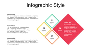 Infographic Style
You can simply impress
your audience and add a
unique zing and appeal to
your Presentations. Easy
to change colors, photos
and Text. Get a modern
PowerPoint Presentation
that is beautifully
designed.
Content Here
Option
01
Option
02
Option
03
Option
04
Content Here
You can simply impress your audience and add a unique zing
and appeal to your Presentations. Easy to change colors,
photos and Text. Get a modern PowerPoint Presentation that
is beautifully designed.
Content Here
You can simply impress your audience and add a unique zing
and appeal to your Presentations. Easy to change colors,
photos and Text. Get a modern PowerPoint Presentation that
is beautifully designed.
Content Here
You can simply impress your audience and
add a unique zing and appeal to your
Presentations. Easy to change colors, photos
and Text. Get a modern PowerPoint
Presentation that is beautifully designed.
 