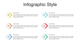 Infographic Style
01
Your Text Here
You can simply impress your audience and add a unique
zing and appeal to your Presentations. Easy to change
colors, photos and Text.
02
Your Text Here
You can simply impress your audience and add a unique
zing and appeal to your Presentations. Easy to change
colors, photos and Text.
03
Your Text Here
You can simply impress your audience and add a unique
zing and appeal to your Presentations. Easy to change
colors, photos and Text.
04
Your Text Here
You can simply impress your audience and add a unique
zing and appeal to your Presentations. Easy to change
colors, photos and Text.
05
Your Text Here
You can simply impress your audience and add a unique
zing and appeal to your Presentations. Easy to change
colors, photos and Text.
06
Your Text Here
You can simply impress your audience and add a unique
zing and appeal to your Presentations. Easy to change
colors, photos and Text.
 