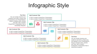 Infographic Style
 Get a modern PowerPoint Presentation
 Get a modern PowerPoint Presentation
Add Contents Title
 Get a modern PowerPoint Presentation
 Get a modern PowerPoint Presentation
Add Contents Title
 Get a modern PowerPoint Presentation
 Get a modern PowerPoint Presentation
Add Contents Title
 Get a modern PowerPoint Presentation
 Get a modern PowerPoint Presentation
Add Contents Title
 Get a modern PowerPoint Presentation
 Get a modern PowerPoint Presentation
Add Contents Title
 Get a modern PowerPoint Presentation
 Get a modern PowerPoint Presentation
Add Contents Title
You can simply impress your
audience and add a unique zing
and appeal to your Presentations.
Easy to change colors, photos
and Text. Get a modern
PowerPoint Presentation that is
beautifully designed.
Text Here
You can simply impress your
audience and add a unique zing
and appeal to your Presentations.
Easy to change colors, photos
and Text. Get a modern
PowerPoint Presentation that is
beautifully designed.
Text Here
 