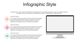Infographic Style
You can simply impress your audience and add a unique zing and appeal
to your Reports and Presentations with our Templates. Get a modern
PowerPoint Presentation that is beautifully designed. I hope and I
believe that this Template will your Time, Money and Reputation.
CONTENTS HERE
You can simply impress your audience and add a unique zing and appeal
to your Reports and Presentations with our Templates. Get a modern
PowerPoint Presentation that is beautifully designed. I hope and I
believe that this Template will your Time, Money and Reputation.
CONTENTS HERE
You can simply impress your audience and add a unique zing and appeal
to your Reports and Presentations with our Templates. Get a modern
PowerPoint Presentation that is beautifully designed. I hope and I
believe that this Template will your Time, Money and Reputation.
CONTENTS HERE
Example Text : Get a modern PowerPoint Presentation that is beautifully designed. I hope and I believe that this
Template will your Time, Money and Reputation. Easy to change colors, photos and Text.
 