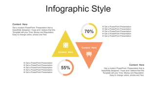 Infographic Style
Content Here
Content Here
Content Here
Get a modern PowerPoint Presentation that is
beautifully designed. I hope and I believe that this
Template will your Time, Money and Reputation.
Easy to change colors, photos and Text.
Content Here
Get a modern PowerPoint Presentation that is
beautifully designed. I hope and I believe that this
Template will your Time, Money and Reputation.
Easy to change colors, photos and Text.
55%
 Get a PowerPoint Presentation
 Get a PowerPoint Presentation
 Get a PowerPoint Presentation
 Get a PowerPoint Presentation
 Get a PowerPoint Presentation
 Get a PowerPoint Presentation
 Get a PowerPoint Presentation
 Get a PowerPoint Presentation
 Get a PowerPoint Presentation
 Get a PowerPoint Presentation
70%
 