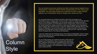 Column
Style
You can simply impress your audience and add a unique zing and appeal to your
Presentations. Easy to change colors, photos and Text. I hope and I believe that this Template
will your Time, Money and Reputation. You can simply impress your audience and add a
unique zing and appeal to your Presentations. Easy to change colors, photos and Text. You
can simply impress your audience and add a unique zing and appeal to your Presentations.
Easy to change colors, photos and Text. I hope and I believe that this Template will your Time,
Money and Reputation. You can simply impress your audience and add a unique zing and
appeal to your Presentations. Easy to change colors, photos and Text. I hope and I believe
that this Template will your Time, Money and Reputation.
I hope and I believe that this Template will your Time, Money and Reputation. Easy to change
colors, photos and Text. You can simply impress your audience and add a unique zing and
appeal to your Presentations.
You can simply impress your audience and add a unique zing and appeal to your
Presentations. I hope and I believe that this Template will your Time, Money and
Reputation. You can simply impress your audience and add a unique zing and
appeal to your Presentations. Easy to change colors, photos and Text.
You can simply impress your audience and add a unique zing and
appeal to your Presentations. Easy to change colors, photos and
Text. I hope and I believe that this Template will your Time, Money
and Reputation. You can simply impress your audience and add a
unique zing and appeal to your Presentations. Easy to change
colors, photos and Text.
 