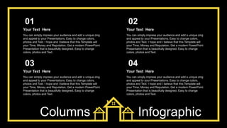 Columns Infographic
You can simply impress your audience and add a unique zing
and appeal to your Presentations. Easy to change colors,
photos and Text. I hope and I believe that this Template will
your Time, Money and Reputation. Get a modern PowerPoint
Presentation that is beautifully designed. Easy to change
colors, photos and Text.
Your Text Here
01
You can simply impress your audience and add a unique zing
and appeal to your Presentations. Easy to change colors,
photos and Text. I hope and I believe that this Template will
your Time, Money and Reputation. Get a modern PowerPoint
Presentation that is beautifully designed. Easy to change
colors, photos and Text.
Your Text Here
02
You can simply impress your audience and add a unique zing
and appeal to your Presentations. Easy to change colors,
photos and Text. I hope and I believe that this Template will
your Time, Money and Reputation. Get a modern PowerPoint
Presentation that is beautifully designed. Easy to change
colors, photos and Text.
Your Text Here
03
You can simply impress your audience and add a unique zing
and appeal to your Presentations. Easy to change colors,
photos and Text. I hope and I believe that this Template will
your Time, Money and Reputation. Get a modern PowerPoint
Presentation that is beautifully designed. Easy to change
colors, photos and Text.
Your Text Here
04
 