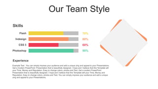 Our Team Style
Photoshop
CSS 3
Indesign
Flash
Example Text : You can simply impress your audience and add a unique zing and appeal to your Presentations.
Get a modern PowerPoint Presentation that is beautifully designed. I hope and I believe that this Template will
your Time, Money and Reputation. Easy to change colors, photos and Text. Get a modern PowerPoint
Presentation that is beautifully designed. I hope and I believe that this Template will your Time, Money and
Reputation. Easy to change colors, photos and Text. You can simply impress your audience and add a unique
zing and appeal to your Presentations.
Skills
70%
80%
60%
90%
Experience
 