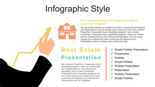 Infographic Style
Get a modern PowerPoint Presentation that is
beautifully designed. I hope and I believe that
this Template will your Time, Money and
Reputation. Get a modern PowerPoint
Presentation that is beautifully designed. You
can simply impress your audience and add a
unique zing and appeal to your Reports and
Presentations with our Templates.
 Simple Portfolio Presentation
 Presentation
 Portfolio Presentation
 Simple Portfolio
 Portfolio
 Presentation
 Simple Portfolio
 Portfolio Presentation
Real Estate
Presentation
You can simply impress your audience and add a unique zing and appeal to
your Presentations. Easy to change colors, photos and Text. Get a modern
PowerPoint Presentation that is beautifully designed. Get a modern
PowerPoint Presentation that is beautifully designed. I hope and I believe
that this Template will your Time, Money and Reputation. You can simply
impress your audience and add a unique zing and appeal to your
Presentations. Easy to change colors, photos and Text.
Get a modern PowerPoint Presentation that is
beautifully designed.
 