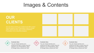 Images & Contents
OUR
CLIENTS
You can simply impress your audience and add a unique
zing and appeal to your Presentations. Easy to change
colors, photos and Text. Get a modern PowerPoint
Presentation that is beautifully designed.
You can simply impress your
audience and add a unique zing and
appeal to your Presentations. Easy
to change colors, photos and Text.
Contents Here
You can simply impress your
audience and add a unique zing and
appeal to your Presentations. Easy
to change colors, photos and Text.
Contents Here
You can simply impress your
audience and add a unique zing and
appeal to your Presentations. Easy
to change colors, photos and Text.
Contents Here
 