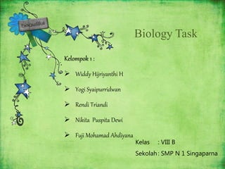 Biology Task
Kelompok 1 :
 Widdy Hijriyanthi H
 Yogi Syaipurridwan
 Rendi Triandi
 Nikita Puspita Dewi
 Fuji Mohamad Ahdiyana
Kelas : VIII B
Sekolah: SMP N 1 Singaparna
 