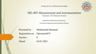 Analog devices (Wheatstone bridge)
ME-405 Measurement and instrumentation
Instructor : Dr Tabassum Yasmin
Department of Mechanical Engineering ,
University of engineering and technology Peshawar
Presented by : Muhammad Hammad
Registration no : 19pwmec4674
Section : E
Dated: 16-01-2023
 