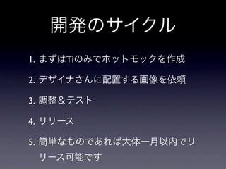 開発のサイクル
1. まずはTiのみでホットモックを作成

2. デザイナさんに配置する画像を依頼

3. 調整＆テスト

4. リリース

5. 簡単なものであれば大体一月以内でリ
 リース可能です
 