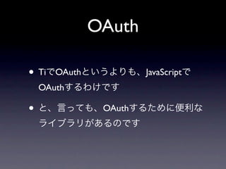 OAuth

• TiでOAuthというよりも、JavaScriptで
 OAuthするわけです

• と、言っても、OAuthするために便利な
 ライブラリがあるのです
 