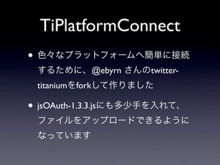 TiPlatformConnect
• 色々なプラットフォームへ簡単に接続
 するために、@ebyrn さんのtwitter-
 titaniumをforkして作りました

• jsOAuth-1.3.3.jsにも多少手を入れて、
 ファイルをアップロードできるように
 なっています
 