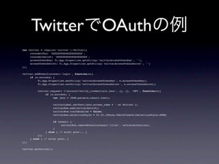 TwitterでOAuthの例
var twitter = require('twitter').Twitter({
!    consumerKey: 'XXXXXXXXXXXXXXXXXXXX',
!    consumerSecret: 'XXXXXXXXXXXXXXXXXXXX',
!    accessTokenKey: Ti.App.Properties.getString('twitterAccessTokenKey', ''),
!    accessTokenSecret: Ti.App.Properties.getString('twitterAccessTokenSecret', '')
});

twitter.addEventListener('login', function(e){
!    if (e.success) {
!    !    Ti.App.Properties.setString('twitterAccessTokenKey', e.accessTokenKey);
!    !    Ti.App.Properties.setString('twitterAccessTokenSecret', e.accessTokenSecret);

!     !   twitter.request('1/account/verify_credentials.json', {}, {}, 'GET', function(e){
!     !   !    if (e.success) {
!     !   !    !    var json = JSON.parse(e.result.text);

!     !   !    !    twitterLabel.setText(json.screen_name + ' on Twitter');
!     !   !    !    twitterRow.add(twitterSwitch);
!     !   !    !    twitterRow.touchEnabled = false;
!     !   !    !    twitterRow.selectionStyle = Ti.UI.iPhone.TableViewCellSelectionStyle.NONE;

!     !    !    !    if (event) {
!     !    !    !    !    twitterRow.removeEventListener('click', twitterAuthorize);
!     !    !    !    }
!     !    !    } else { // error proc... }
!     !    });
!     } else { // error proc… }
});

twitter.authorize();
 