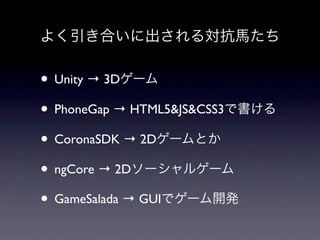 よく引き合いに出される対抗馬たち


• Unity → 3Dゲーム
• PhoneGap → HTML5&JS&CSS3で書ける
• CoronaSDK → 2Dゲームとか
• ngCore → 2Dソーシャルゲーム
• GameSalada → GUIでゲーム開発
 