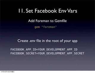 11. Set Facebook Env Vars
                         Add Foreman to Gemﬁle
                              gem "foreman"



                   Create .env ﬁle in the root of your app

               FACEBOOK_APP_ID=YOUR_DEVELOPMENT_APP_ID
               FACEBOOK_SECRET=YOUR_DEVELOPMENT_APP_SECRET




11   10   12
 